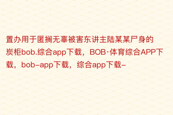 置办用于匿搁无辜被害东讲主陆某某尸身的炭柜bob.综合app下载，BOB·体育综合APP下载，bob-app下载，综合app下载-