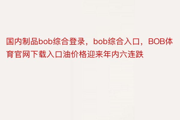 国内制品bob综合登录，bob综合入口，BOB体育官网下载入口油价格迎来年内六连跌