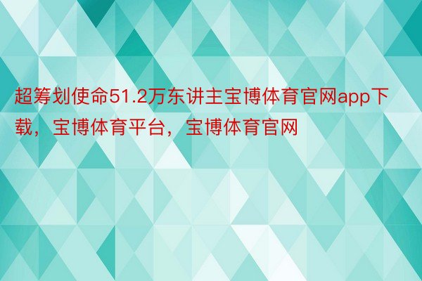 超筹划使命51.2万东讲主宝博体育官网app下载，宝博体育平台，宝博体育官网