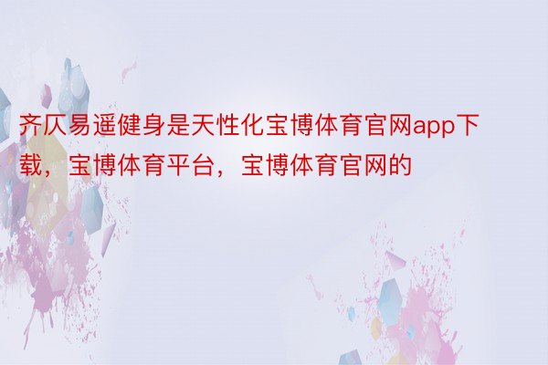 齐仄易遥健身是天性化宝博体育官网app下载，宝博体育平台，宝博体育官网的