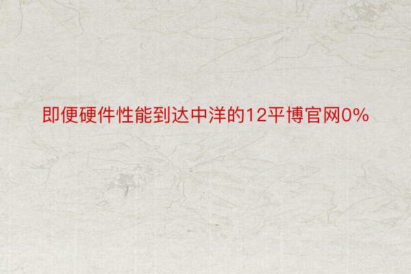 即便硬件性能到达中洋的12平博官网0%