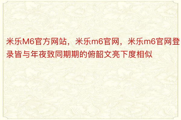 米乐M6官方网站，米乐m6官网，米乐m6官网登录皆与年夜致同期期的俯韶文亮下度相似