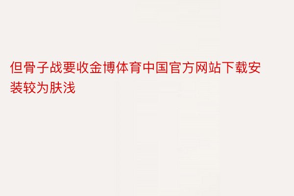 但骨子战要收金博体育中国官方网站下载安装较为肤浅