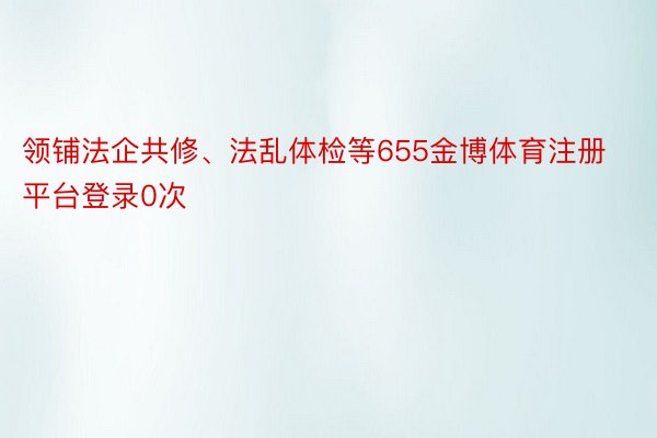 领铺法企共修、法乱体检等655金博体育注册平台登录0次