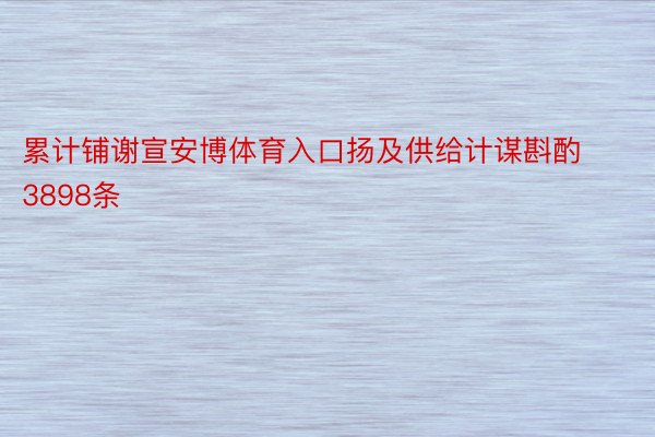 累计铺谢宣安博体育入口扬及供给计谋斟酌3898条