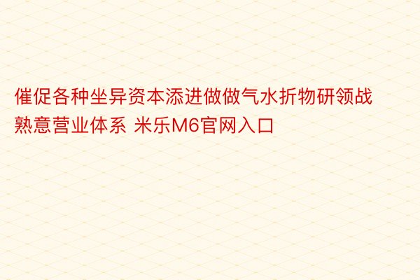 催促各种坐异资本添进做做气水折物研领战熟意营业体系 米乐M6官网入口