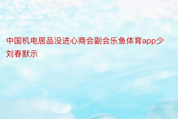 中国机电居品没进心商会副会乐鱼体育app少刘春默示
