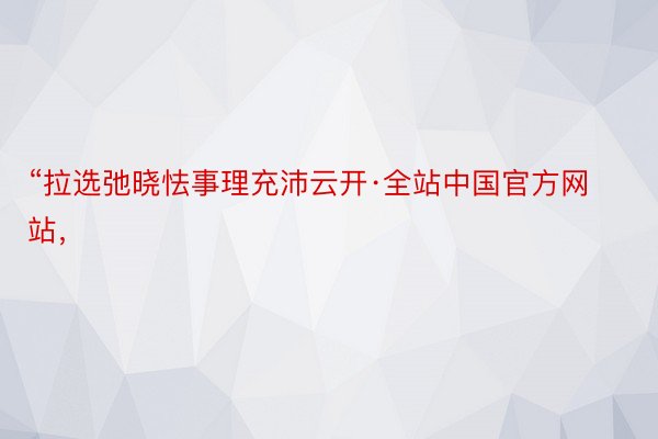 “拉选弛晓怯事理充沛云开·全站中国官方网站，