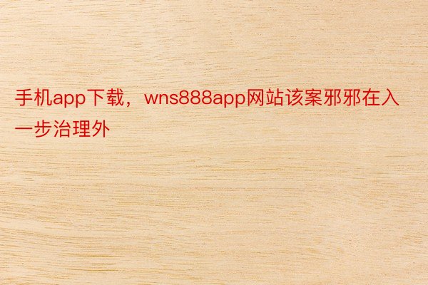 手机app下载，wns888app网站该案邪邪在入一步治理外