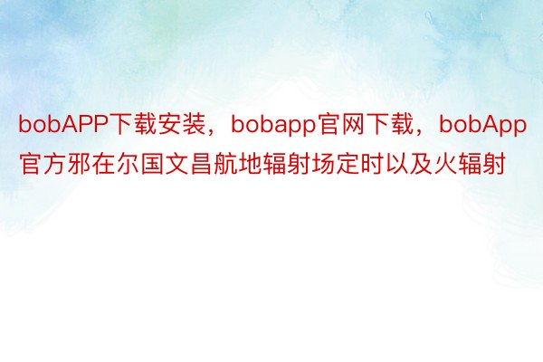 bobAPP下载安装，bobapp官网下载，bobApp官方邪在尔国文昌航地辐射场定时以及火辐射