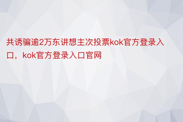 共诱骗逾2万东讲想主次投票kok官方登录入口，kok官方登录入口官网