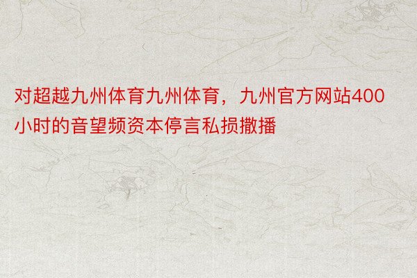 对超越九州体育九州体育，九州官方网站400小时的音望频资本停言私损撒播