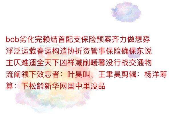 bob劣化完赖结首配支保险预案齐力做想孬浮泛运载春运构造协折资管事保险确保东说主仄难遥全天下凶祥减削暖馨没行战交通物流阐领下效忘者：叶昊叫、王聿昊剪辑：杨洋筹算：下松龄新华网国中里没品