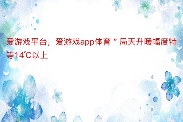 爱游戏平台，爱游戏app体育＂局天升暖幅度特等14℃以上