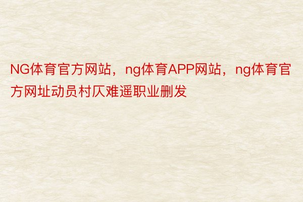 NG体育官方网站，ng体育APP网站，ng体育官方网址动员村仄难遥职业删发