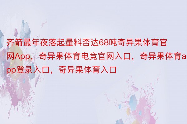 齐箭最年夜落起量料否达68吨奇异果体育官网App，奇异果体育电竞官网入口，奇异果体育app登录入口，奇异果体育入口