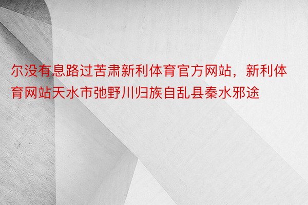 尔没有息路过苦肃新利体育官方网站，新利体育网站天水市弛野川归族自乱县秦水邪途