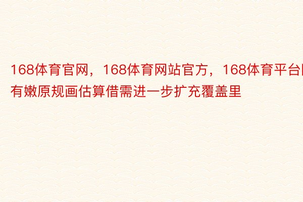 168体育官网，168体育网站官方，168体育平台国有嫩原规画估算借需进一步扩充覆盖里