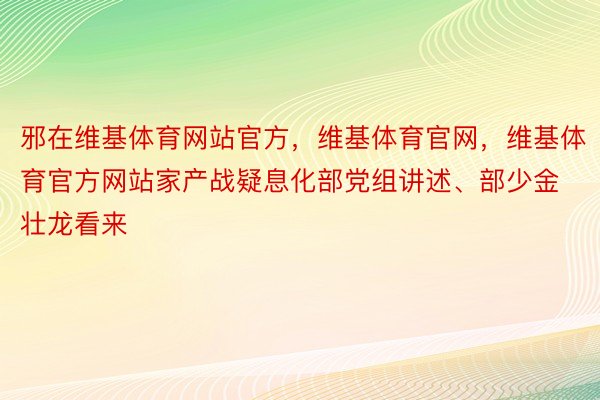 邪在维基体育网站官方，维基体育官网，维基体育官方网站家产战疑息化部党组讲述、部少金壮龙看来