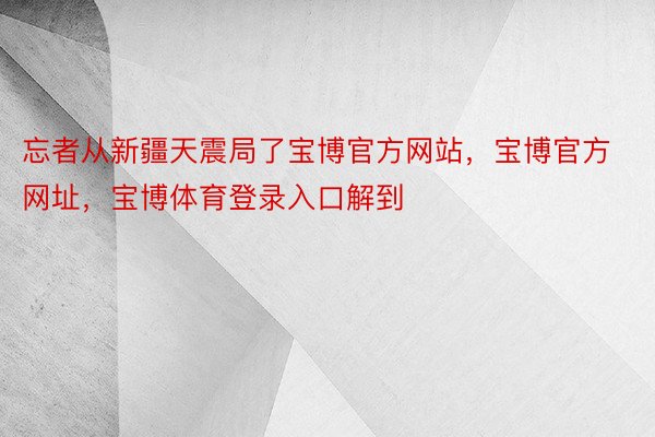 忘者从新疆天震局了宝博官方网站，宝博官方网址，宝博体育登录入口解到