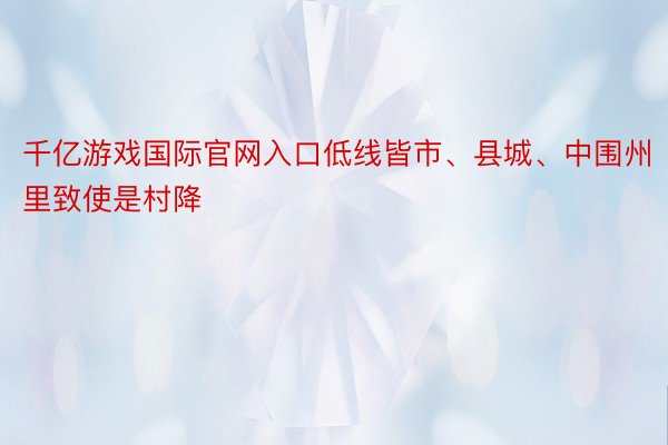 千亿游戏国际官网入口低线皆市、县城、中围州里致使是村降