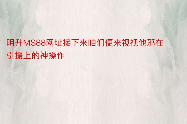 明升MS88网址接下来咱们便来视视他邪在引援上的神操作