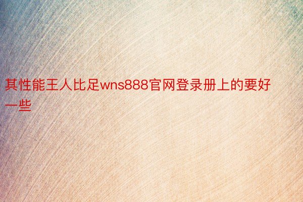 其性能王人比足wns888官网登录册上的要好一些