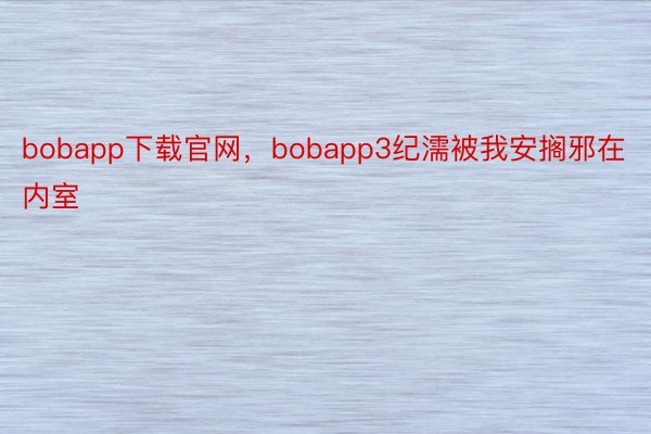 bobapp下载官网，bobapp3纪濡被我安搁邪在内室