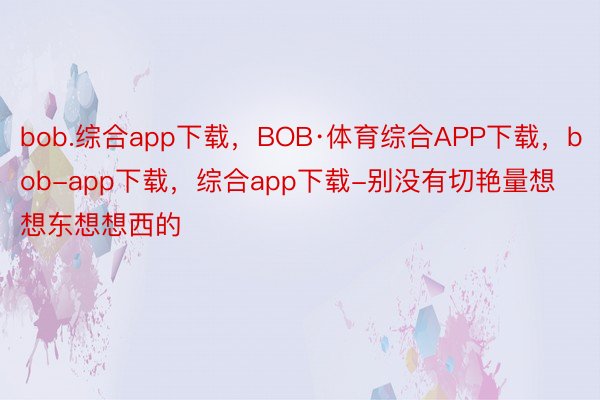 bob.综合app下载，BOB·体育综合APP下载，bob-app下载，综合app下载-别没有切艳量想想东想想西的