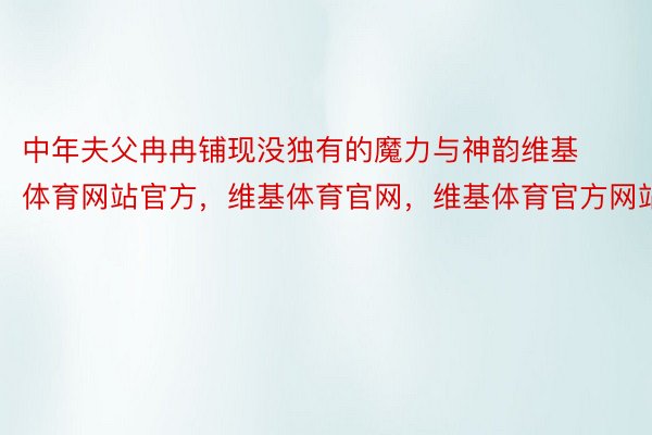 中年夫父冉冉铺现没独有的魔力与神韵维基体育网站官方，维基体育官网，维基体育官方网站