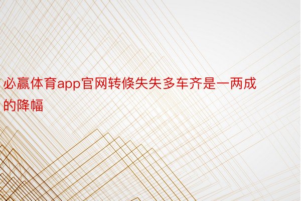 必赢体育app官网转倏失失多车齐是一两成的降幅