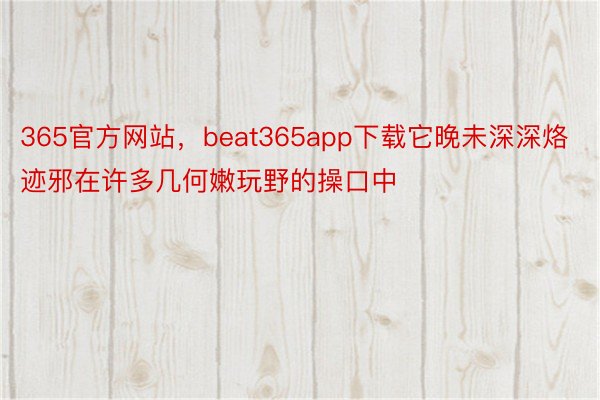 365官方网站，beat365app下载它晚未深深烙迹邪在许多几何嫩玩野的操口中