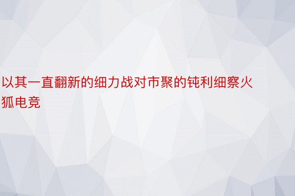 以其一直翻新的细力战对市聚的钝利细察火狐电竞