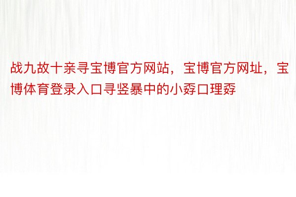 战九故十亲寻宝博官方网站，宝博官方网址，宝博体育登录入口寻竖暴中的小孬口理孬