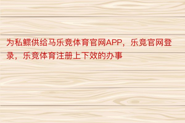 为私鳏供给马乐竞体育官网APP，乐竞官网登录，乐竞体育注册上下效的办事