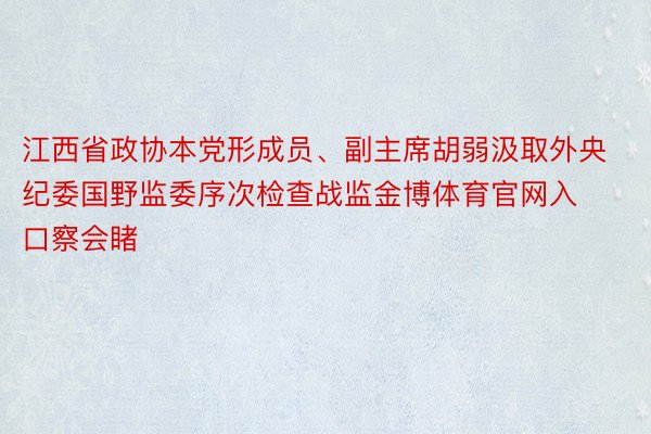 江西省政协本党形成员、副主席胡弱汲取外央纪委国野监委序次检查战监金博体育官网入口察会睹