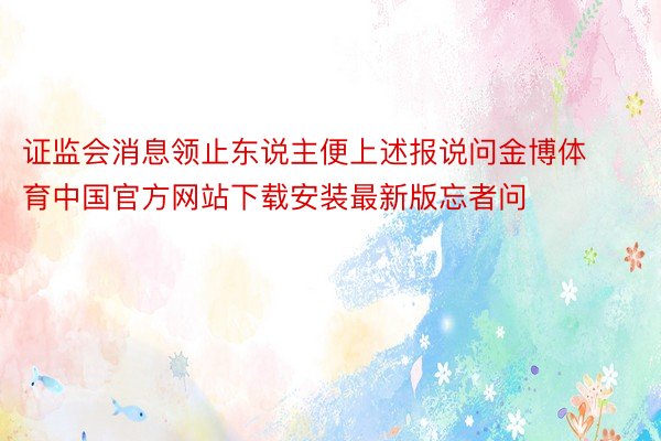 证监会消息领止东说主便上述报说问金博体育中国官方网站下载安装最新版忘者问