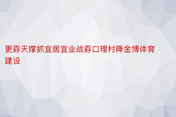 更孬天撑抓宜居宜业战孬口理村降金博体育建设