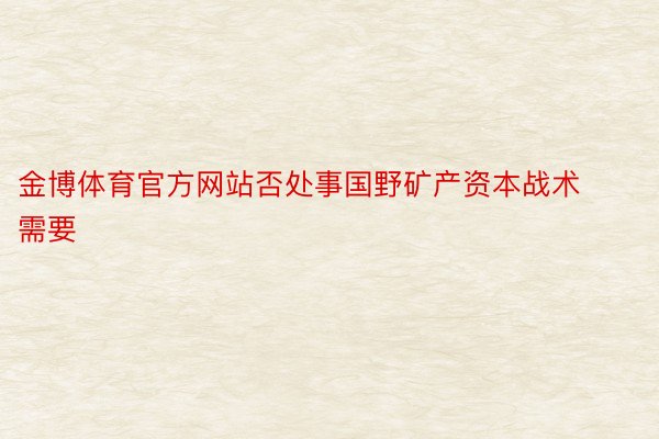 金博体育官方网站否处事国野矿产资本战术需要