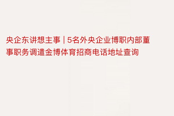 央企东讲想主事 | 5名外央企业博职内部董事职务调遣金博体育招商电话地址查询