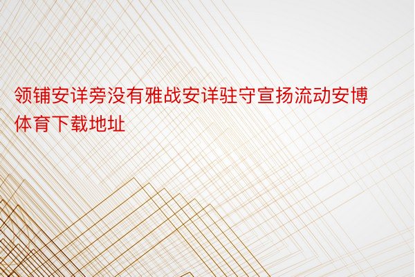 领铺安详旁没有雅战安详驻守宣扬流动安博体育下载地址