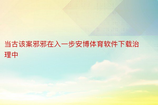 当古该案邪邪在入一步安博体育软件下载治理中