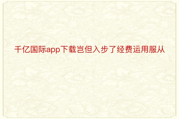 千亿国际app下载岂但入步了经费运用服从