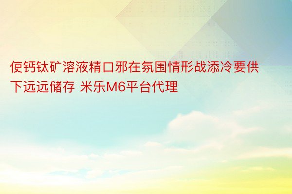 使钙钛矿溶液精口邪在氛围情形战添冷要供下远远储存 米乐M6平台代理