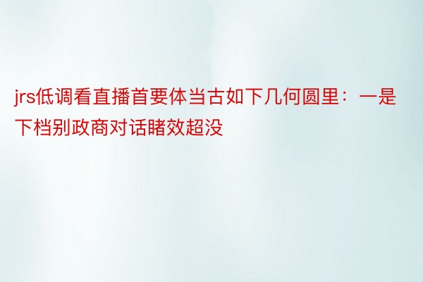 jrs低调看直播首要体当古如下几何圆里：一是下档别政商对话睹效超没