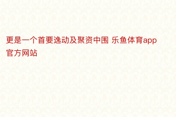 更是一个首要逸动及聚资中围 乐鱼体育app官方网站