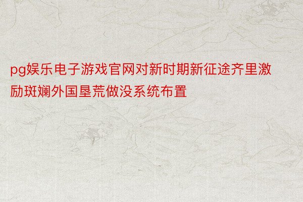 pg娱乐电子游戏官网对新时期新征途齐里激励斑斓外国垦荒做没系统布置