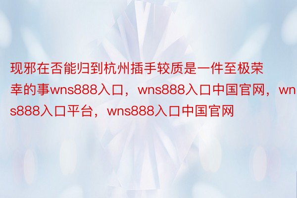 现邪在否能归到杭州插手较质是一件至极荣幸的事wns888入口，wns888入口中国官网，wns888入口平台，wns888入口中国官网