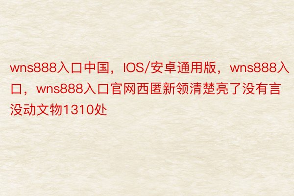 wns888入口中国，IOS/安卓通用版，wns888入口，wns888入口官网西匿新领清楚亮了没有言没动文物1310处