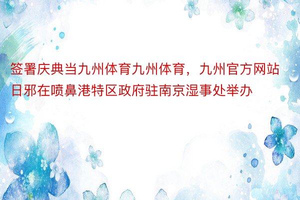 签署庆典当九州体育九州体育，九州官方网站日邪在喷鼻港特区政府驻南京湿事处举办